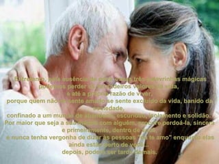   Entretanto, pela ausência de ouvir essas três palavrinhas mágicas podemos perder os verdadeiros valores da vida,  e até a própria razão de viver, porque quem não se sente amado se sente excluído da vida, banido da sociedade,  confinado a um mundo de abandono, escuridão, isolamento e solidão.  Por maior que seja a sua mágoa com alguém, procure perdoá-la, sincera e primeiramente, dentro de você, e nunca tenha vergonha de dizer às pessoas "eu te amo" enquanto elas ainda estão perto de você...  depois, poderá ser tarde demais. 