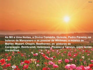 As Mil e Uma Noites, a Divina Comédia, Quixote, Pedro
 Páramo, os boleros de Manzanero e as poesias de Whitman;
 a música de Mahler, Mozart, Chopin, Beethoven; as pinturas
 de Caravaggio, Rembrandt, Velázquez, Picasso e
 Tamayo, entre tantas maravilhas.




As Mil e Uma Noites, a Divina Comédia, Quixote, Pedro Páramo, os
boleros de Manzanero e as poesias de Whitman; a música de
Mahler, Mozart, Chopin, Beethoven; as pinturas de
Caravaggio, Rembrandt, Velázquez, Picasso e Tamayo, entre tantas
maravilhas.
 