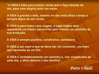 “A VIDA é feita para evoluir, ainda que o faça através da
dor, para uma alegria cada vez maior.

A VIDA é grande e bela, mesmo na dor mais atroz e tenaz é
sempre digna de ser vivida.

A VIDA é para todos uma viagem, e cada trajeto dela
representa um trecho percorrido pelo homem no caminho de
sua evolução.

A VIDA é sempre positiva, construtiva, saneadora.

A VIDA é um vaso a que se deve dar um conteúdo, um meio
que necessita de um fim.

A VIDA é verdadeiramente um caminho e, nas vicissitudes de
cada dia, a alma elabora o seu destino”.

                                               Pietro Ubaldi
 