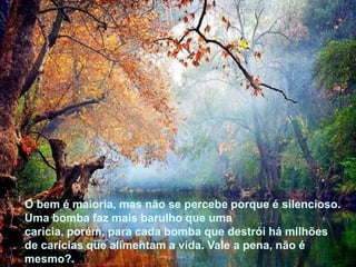 O bem é maioria, mas não se percebe porque é silencioso.
Uma bomba faz mais barulho que uma
caricia, porém, para cada bomba que destrói há milhões
de carícias que alimentam a vida. Vale a pena, não é
mesmo?.




O bem é maioria, mas não se percebe porque é silencioso.
Uma bomba faz mais barulho que uma
caricia, porém, para cada bomba que destrói há milhões
de carícias que alimentam a vida. Vale a pena, não é
mesmo?.
 