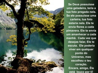 Se Deus possuisse
uma geladeira, teria a
tua foto pregada nela.
Se ele possuisse uma
   carteira, tua foto
  estaria nela. Ele te
  envia flores a cada
pimavera. Ele te envia
um amanhecer a cada
manhã. Cada vez que
 desejas falar, Ele te
 escuta. Ele poderia
  viver em qualquer
       ponto do
    Universo, mas
    escolheu o teu
       coração.
  Encara, amigo, Éle
   está louco por ti!
 
