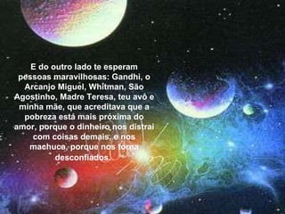 E do outro lado te esperam pessoas maravilhosas: Gandhi, o Arcanjo Miguel, Whitman, São Agostinho, Madre Teresa, teu avô e minha mãe, que acreditava que a pobreza está mais próxima do amor, porque o dinheiro nos distrai com coisas demais, e nos machuca, porque nos torna desconfiados.   E do outro lado te esperam pessoas maravilhosas: Gandhi, o Arcanjo Miguel, Whitman, São Agostinho, Madre Teresa, teu avô e minha mãe, que acreditava que a pobreza está mais próxima do amor, porque o dinheiro nos distrai com coisas demais, e nos machuca, porque nos torna desconfiados.   