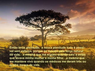Então terás plenitude,  e nessa plenitude tudo é possível sem esforço, porque és movido pela força natural da vida,  a mesma que me ergueu quando caiu o avião que levava minha mulher e minha filha;  a mesma que me manteve vivo quando os médicos me deram três ou quatro meses de vida. Então terás plenitude,  e nessa plenitude tudo é possí-vel sem esforço, porque és movido pela força natural da vida,  a mesma que me ergueu quando caiu o avião que levava minha mulher e minha filha;  a mesma que me manteve vivo quando os médicos me deram três ou quatro meses de vida. 