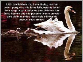 Existem tantas coisas para experimentar, e a nossa pas-sagem pela terra é tão curta, que sofrer é uma perda de tempo.  Aliás, a felicidade não é um direito, mas um dever; porque se não fores feliz, estarás levan-do amargura para todos os teus vizinhos. Um único homem que não possuiu talento ou valor para viver, mandou matar seis milhões de judeus, seus irmãos. 