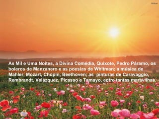 As Mil e Uma Noites, a Divina Comédia, Quixote, Pedro Páramo, os boleros de Manzanero e as poesias de Whitman; a música de Mahler, Mozart, Chopin, Beethoven; as  pinturas de Caravaggio, Rembrandt, Velázquez, Picasso e Tamayo, entre tantas maravilhas.  As Mil e Uma Noites, a Divina Comédia, Quixote, Pedro Páramo, os boleros de Manzanero e as poesias de Whitman; a música de Mahler, Mozart, Chopin, Beethoven; as  pinturas de Caravaggio, Rembrandt, Velázquez, Picasso e Tamayo, entre tantas maravilhas.  