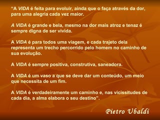 “ A  VIDA  é feita para evoluir, ainda que o faça através da dor, para uma alegria cada vez maior.  A VIDA  é grande e bela, mesmo na dor mais atroz e tenaz é sempre digna de ser vivida.  A  VIDA  é para todos uma viagem, e cada trajeto dela representa um trecho percorrido pelo homem no caminho de sua evolução.  A  VIDA  é sempre positiva, construtiva, saneadora.  A  VIDA  é um vaso a que se deve dar um conteúdo, um meio que necessita de um fim.  A  VIDA  é verdadeiramente um caminho e, nas vicissitudes de cada dia, a alma elabora o seu destino”.  Pietro Ubaldi 