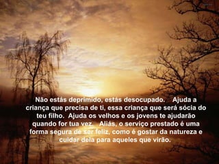 Não estás deprimido, estás desocupado.  Ajuda a criança que precisa de ti, essa criança que será sócia do teu filho.  Ajuda os velhos e os jovens te ajudarão quando for tua vez.  Aliás, o ser-viço prestado é uma forma segura de ser feliz, como é gostar da natureza e cuidar dela para aqueles que virão.  Não estás deprimido, estás desocupado.  Ajuda a criança que precisa de ti, essa criança que será sócia do teu filho.  Ajuda os velhos e os jovens te ajudarão quando for tua vez.  Aliás, o serviço prestado é uma forma segura de ser feliz, como é gostar da natureza e cuidar dela para aqueles que virão.  Não estás deprimido, estás desocupado.  Ajuda a criança que precisa de ti, essa criança que será sócia do teu filho.  Ajuda os velhos e os jovens te ajudarão quando for tua vez.  Aliás, o serviço prestado é uma forma segura de ser feliz, como é gostar da natureza e cuidar dela para aqueles que virão.  