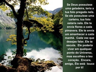 Se Deus possuisse uma geladeira, teria a tua foto pregada nela. Se ele possuisse uma carteira, tua foto estaria nela. Ele te envia flores a cada pimavera. Ele te envia um amanhecer a cada manhã.  Cada vez que desejas falar, Ele te escuta.  Ele poderia viver em qualquer ponto do Universo, mas escolheu o teu coração.  Encara, amigo, Éle está  louco por ti! 