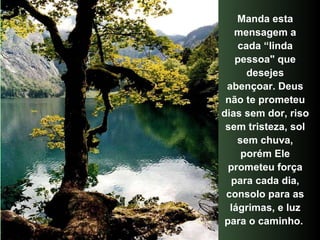 Manda esta mensagem a cada “linda pessoa" que desejes abençoar. Deus não te prometeu dias sem dor, riso sem tristeza, sol sem chuva, porém Ele prometeu força para cada dia, consolo para as lágrimas, e luz para o caminho.  