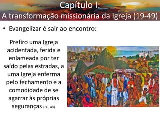 •Evangelizar é sair ao encontro: 
Capítulo I: A transformação missionária da Igreja (19-49) 
Prefiro uma Igreja acidentada, ferida e enlameada por ter saído pelas estradas, a uma Igreja enferma pelo fechamento e a comodidade de se agarrar às próprias seguranças (EG, 49).  