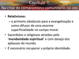 •Relativismo: 
–o primeiro obstáculo para a evangelização e como difusor de uma enorme superficialidade no campo moral. 
•Sacerdotes e religiosos atraídos pela ‘mundanidade espiritual’ e com desejo dos aplausos do mundo. 
•É necessário recuperar a própria identidade. 
Capítulo II: Na crise do compromisso comunitário (50-109)  