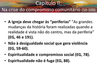 •A Igreja deve chegar às “periferias” "As grandes mudanças da história foram realizadas quando a realidade é vista não do centro, mas da periferia” (EG, 46 e 191). 
•Não à desigualdade social que gera violência (EG, 59-60). 
•Espiritualidade e compromisso social (EG, 78). 
•Espiritualidade não é fuga (EG, 88). 
Capítulo II: Na crise do compromisso comunitário (50-109)  