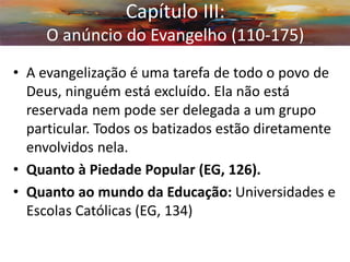 •A evangelização é uma tarefa de todo o povo de Deus, ninguém está excluído. Ela não está reservada nem pode ser delegada a um grupo particular. Todos os batizados estão diretamente envolvidos nela. 
•Quanto à Piedade Popular (EG, 126). 
•Quanto ao mundo da Educação: Universidades e Escolas Católicas (EG, 134) 
Capítulo III: O anúncio do Evangelho (110-175)  