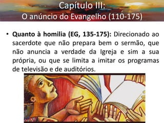 •Quanto à homilia (EG, 135-175): Direcionado ao sacerdote que não prepara bem o sermão, que não anuncia a verdade da Igreja e sim a sua própria, ou que se limita a imitar os programas de televisão e de auditórios. 
Capítulo III: O anúncio do Evangelho (110-175)  