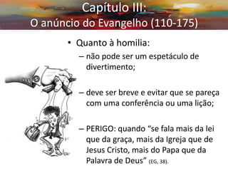 •Quanto à homilia: 
–não pode ser um espetáculo de divertimento; 
–deve ser breve e evitar que se pareça com uma conferência ou uma lição; 
–PERIGO: quando “se fala mais da lei que da graça, mais da Igreja que de Jesus Cristo, mais do Papa que da Palavra de Deus” (EG, 38). 
Capítulo III: O anúncio do Evangelho (110-175)  