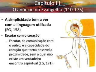 •A simplicidade tem a ver com a linguagem utilizada (EG, 158) 
•Escutar com o coração 
–Escutar, na comunicação com o outro, é a capacidade do coração que torna possível a proximidade, sem a qual não existe um verdadeiro encontro espiritual (EG, 171). 
Capítulo III: O anúncio do Evangelho (110-175)  