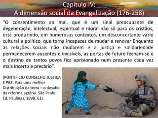 “O consentimento ao mal, que é um sinal preocupante de degeneração, intelectual, espiritual e moral não só para os cristãos, está produzindo, em numerosos contextos, um desconcertante vazio cultural e político, que torna incapazes de mudar e renovar Enquanto as relações sociais não mudarem e a justiça e solidariedade permanecerem ausentes e invisíveis, as portas do futuro fecham-se e o destino de tantos povos fica aprisionado num presente cada vez mais incerto e precário”. 
(PONTIFICIO CONSELHO JUSTIÇA 
E PAZ. Para uma melhor 
Distribuição da terra – o desafio 
da reforma agrária. São Paulo: 
Ed. Paulinas, 1998, 61). 
Capítulo IV: A dimensão social da Evangelização (176-258)  