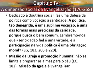 •Dedicado à doutrina social, faz uma defesa da política como vocação a santidade: A política, tão denegrida, é uma sublime vocação, é uma das formas mais preciosas da caridade, porque busca o bem comum. Lembremo-nos que «ser cidadão fiel é uma virtude, e a participação na vida política é uma obrigação moral» (EG, 183, 205 e 220). 
•Missão da Igreja e promoção humana: não se limita a preparar as almas para o céu (EG, 182). Missão da Igreja é Evangelizar. 
Capítulo IV: A dimensão social da Evangelização (176-258)  