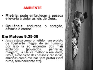 AMBIENTE 
•Miséria: pode embrutecer a pessoa e levá-la a violar as leis de Deus. 
•Opulência: endurece o coração, esvazia o eterno. 
Em Mateus 9,35-38 
•Jesus estava comprometido num projeto de libertação integral do ser humano, por isso ia ao encontro dos mais excluídos (povoados, periferias, margem), lá Ele vê melhor a realidade, isto é, a condição das pessoas: cansadas, abatidas como ovelhas sem pastor (sem rumo, sem horizonte etc).  