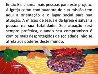 Então Ele chama mais pessoas para este projeto. A Igreja como continuadora de sua missão tem aqui a orientação e o lugar social para sua atuação. A missão de Jesus e da Igreja é salvar a pessoa na sua totalidade. Sua atuação será sempre profética, quando seu compromisso é com os mais desprotegidos da sociedade, não se atrela aos poderes deste mundo.  