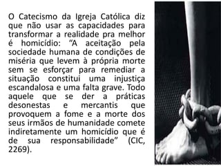 O Catecismo da Igreja Católica diz que não usar as capacidades para transformar a realidade pra melhor é homicídio: “A aceitação pela sociedade humana de condições de miséria que levem à própria morte sem se esforçar para remediar a situação constitui uma injustiça escandalosa e uma falta grave. Todo aquele que se der a práticas desonestas e mercantis que provoquem a fome e a morte dos seus irmãos de humanidade comete indiretamente um homicídio que é de sua responsabilidade” (CIC, 2269).  