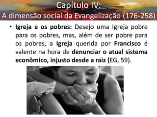 •Igreja e os pobres: Desejo uma Igreja pobre para os pobres, mas, além de ser pobre para os pobres, a Igreja querida por Francisco é valente na hora de denunciar o atual sistema econômico, injusto desde a raiz (EG, 59). 
Capítulo IV: A dimensão social da Evangelização (176-258)  