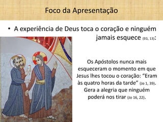 •A experiência de Deus toca o coração e ninguém jamais esquece (EG, 13): 
Foco da Apresentação 
Os Apóstolos nunca mais esqueceram o momento em que Jesus lhes tocou o coração: “Eram às quatro horas da tarde” (Jo 1, 39). 
Gera a alegria que ninguém poderá nos tirar (Jo 16, 22).  