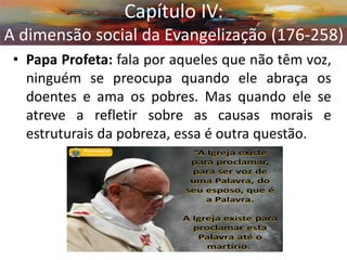 •Papa Profeta: fala por aqueles que não têm voz, ninguém se preocupa quando ele abraça os doentes e ama os pobres. Mas quando ele se atreve a refletir sobre as causas morais e estruturais da pobreza, essa é outra questão. 
Capítulo IV: A dimensão social da Evangelização (176-258)  