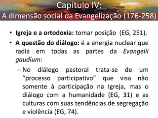 •Igreja e a ortodoxia: tomar posição (EG, 251). 
•A questão do diálogo: é a energia nuclear que radia em todas as partes da Evangelii gaudium: 
–No diálogo pastoral trata-se de um “processo participativo” que visa não somente à participação na Igreja, mas o diálogo com a humanidade (EG, 31) e as culturas com suas tendências de segregação e violência (EG, 74). 
Capítulo IV: A dimensão social da Evangelização (176-258)  