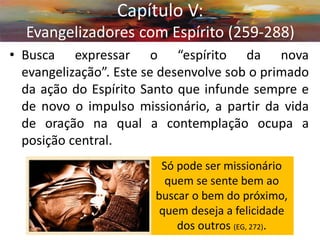 •Busca expressar o “espírito da nova evangelização”. Este se desenvolve sob o primado da ação do Espírito Santo que infunde sempre e de novo o impulso missionário, a partir da vida de oração na qual a contemplação ocupa a posição central. 
Capítulo V: Evangelizadores com Espírito (259-288) 
Só pode ser missionário quem se sente bem ao buscar o bem do próximo, quem deseja a felicidade dos outros (EG, 272).  