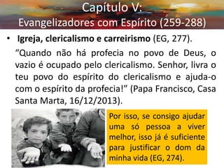 • Igreja, clericalismo e carreirismo (EG, 277). 
“Quando não há profecia no povo de Deus, o vazio é ocupado pelo clericalismo. Senhor, livra o teu povo do espírito do clericalismo e ajuda-o com o espírito da profecia!” (Papa Francisco, Casa Santa Marta, 16/12/2013). 
Capítulo V: Evangelizadores com Espírito (259-288) 
Por isso, se consigo ajudar uma só pessoa a viver melhor, isso já é suficiente para justificar o dom da minha vida (EG, 274).  