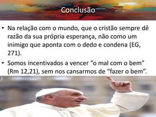 •Na relação com o mundo, que o cristão sempre dê razão da sua própria esperança, não como um inimigo que aponta com o dedo e condena (EG, 271). 
•Somos incentivados a vencer “o mal com o bem” (Rm 12,21), sem nos cansarmos de “fazer o bem”. 
• 
Conclusão  