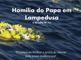 Homilia do Papa em Lampedusa 08 de julho de 2013 
"Peçamos ao Senhor a graça de chorar pela nossa indiferença"  