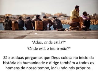 “Adão, onde estás?” 
“Onde está o teu irmão?” 
São as duas perguntas que Deus coloca no início da história da humanidade e dirige também a todos os homens do nosso tempo, incluindo nós próprios.  