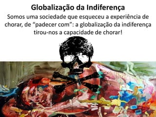 Globalização da Indiferença 
Somos uma sociedade que esqueceu a experiência de chorar, de “padecer com”: a globalização da indiferença tirou-nos a capacidade de chorar!  