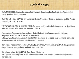 PAPA FRANCISCO, Exortação Apostólica Evangelii Gaudium, Ed. Paulinas. São Paulo: 2013, 232 p. Publicada em 24/11/13. 
PASSOS, J. Décio e SOARES, M. L. Afonso (Orgs). Francisco: Renasce a esperança. São Paulo: Paulinas, 2013, p. 141-142. 
PONTIFICIO CONSELHO JUSTIÇA E PAZ. Para uma melhor distribuição da terra – o desafio da reforma agrária. São Paulo: Ed. Paulinas, 1998, 61. 
Encontro do Papa com os Formadores da União Geral dos Superiores dos Institutos religiosos masculinos em 06/01/14, no Vaticano. http://www.ihu.unisinos.br/noticias/526951-qformem-o-coracao-caso-contrario-formarao- pequenos-monstrosq-os-seminarios-segundo-o-papa 
Homilia do Papa em Lampedusa, 08/07/13, em: http://www.zenit.org/pt/articles/pecamos- ao-senhor-a-graca-de-chorar-pela-nossa-indiferenca 
Homilia na missa de 16/12/13, Casa Santa Marta, em http://www.zenit.org/pt/articles/homilia-do-papa-francisco-senhor-livra-o-teu-povo-do- clericalismo 
Referências 