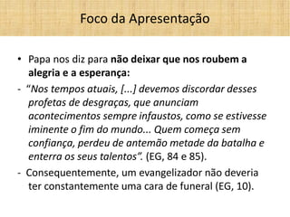 •Papa nos diz para não deixar que nos roubem a alegria e a esperança: 
- “Nos tempos atuais, [...] devemos discordar desses profetas de desgraças, que anunciam acontecimentos sempre infaustos, como se estivesse iminente o fim do mundo... Quem começa sem confiança, perdeu de antemão metade da batalha e enterra os seus talentos”. (EG, 84 e 85). 
- Consequentemente, um evangelizador não deveria ter constantemente uma cara de funeral (EG, 10). 
Foco da Apresentação  