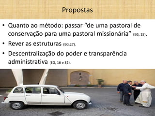 •Quanto ao método: passar “de uma pastoral de conservação para uma pastoral missionária” (EG, 15). 
•Rever as estruturas (EG,27). 
•Descentralização do poder e transparência administrativa (EG, 16 e 32). 
Propostas  