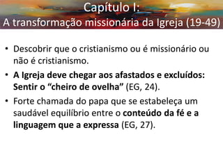 Capítulo I: A transformação missionária da Igreja (19-49) 
•Descobrir que o cristianismo ou é missionário ou não é cristianismo. 
•A Igreja deve chegar aos afastados e excluídos: Sentir o “cheiro de ovelha” (EG, 24). 
•Forte chamada do papa que se estabeleça um saudável equilíbrio entre o conteúdo da fé e a linguagem que a expressa (EG, 27).  