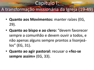 Capítulo I: A transformação missionária da Igreja (19-49) 
•Quanto aos Movimentos: manter raízes (EG, 29). 
•Quanto ao bispo e ao clero: “devem favorecer sempre a comunhão e devem ouvir a todos, e não apenas alguns sempre prontos a lisonjeá- los” (EG, 31). 
•Quanto ao agir pastoral: recusar o «fez-se sempre assim» (EG, 33). 
Capítulo I: A transformação missionária da Igreja (19-49)  