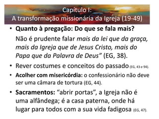 •Quanto à pregação: Do que se fala mais? 
Não é prudente falar mais da lei que da graça, mais da Igreja que de Jesus Cristo, mais do Papa que da Palavra de Deus” (EG, 38). 
•Rever costumes e conceitos do passado (EG, 43 e 94). 
•Acolher com misericórdia: o confessionário não deve ser uma câmara de tortura (EG, 44). 
•Sacramentos: “abrir portas”, a Igreja não é uma alfândega; é a casa paterna, onde há lugar para todos com a sua vida fadigosa (EG, 47). 
Capítulo I: A transformação missionária da Igreja (19-49)  