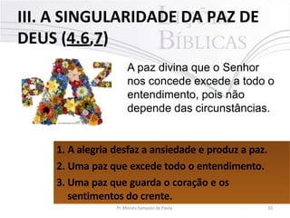 III. A SINGULARIDADE DA PAZ DE
DEUS (4.6,7)
A paz divina que o Senhor
nos concede excede a todo o
entendimento, pois não
depende das circunstâncias.
1. A alegria desfaz a ansiedade e produz a paz.
2. Uma paz que excede todo o entendimento.
3. Uma paz que guarda o coração e os
sentimentos do crente.
Pr. Moisés Sampaio de Paula 10
 