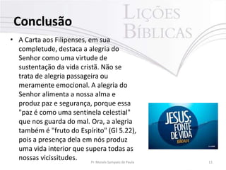 Conclusão
Pr. Moisés Sampaio de Paula 11
• A Carta aos Filipenses, em sua
completude, destaca a alegria do
Senhor como uma virtude de
sustentação da vida cristã. Não se
trata de alegria passageira ou
meramente emocional. A alegria do
Senhor alimenta a nossa alma e
produz paz e segurança, porque essa
"paz é como uma sentinela celestial"
que nos guarda do mal. Ora, a alegria
também é "fruto do Espírito" (Gl 5.22),
pois a presença dela em nós produz
uma vida interior que supera todas as
nossas vicissitudes.
 