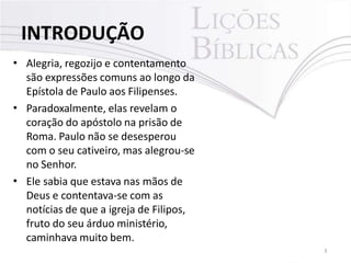 •
•
•
Alegria, regozijo e contentamento
são expressões comuns ao longo da
Epístola de Paulo aos Filipenses.
Paradoxalmente, elas revelam o
coração do apóstolo na prisão de
Roma. Paulo não se desesperou
com o seu cativeiro, mas alegrou-se
no Senhor.
Ele sabia que estava nas mãos de
Deus e contentava-se com as
notícias de que a igreja de Filipos,
fruto do seu árduo ministério,
caminhava muito bem.
INTRODUÇÃO
3
 