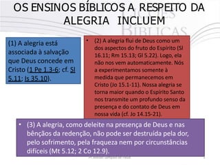 OS ENSINOS BÍBLICOS A RESPEITO DA
ALEGRIA INCLUEM
(1) A alegria está
associada à salvação
que Deus concede em
Cristo (1 Pe 1.3-6; cf. Sl
5.11; Is 35.10).
• (2) A alegria flui de Deus como um
dos aspectos do fruto do Espírito (Sl
16.11; Rm 15.13; Gl 5.22). Logo, ela
não nos vem automaticamente. Nós
a experimentamos somente à
medida que permanecemos em
Cristo (Jo 15.1-11). Nossa alegria se
torna maior quando o Espírito Santo
nos transmite um profundo senso da
presença e do contato de Deus em
nossa vida (cf. Jo 14.15-21).
•
Pr. Moisés Sampaio de Paula 5
(3) A alegria, como deleite na presença de Deus e nas
bênçãos da redenção, não pode ser destruída pela dor,
pelo sofrimento, pela fraqueza nem por circunstâncias
difíceis (Mt 5.12; 2 Co 12.9).
 