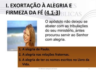 I. EXORTAÇÃO À ALEGRIA E
FIRMEZA DA FÉ (4.1-3)
O apóstolo não deixou se
abater com as tribulações
do seu ministério, antes
procurou servir ao Senhor
com alegria.
1. A alegria de Paulo.
2. A alegria nas relações fraternas.
3. A alegria de ter os nomes escritos no Livro da
Vida.
Pr. Moisés Sampaio de Paula 6
 
