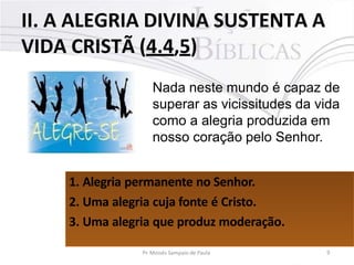 II. A ALEGRIA DIVINA SUSTENTA A
VIDA CRISTÃ (4.4,5)
Nada neste mundo é capaz de
superar as vicissitudes da vida
como a alegria produzida em
nosso coração pelo Senhor.
1. Alegria permanente no Senhor.
2. Uma alegria cuja fonte é Cristo.
3. Uma alegria que produz moderação.
Pr. Moisés Sampaio de Paula 9
 