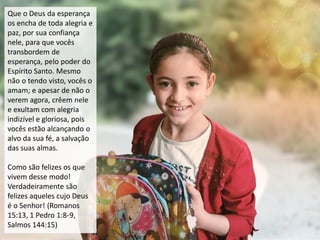 Que o Deus da esperança
os encha de toda alegria e
paz, por sua confiança
nele, para que vocês
transbordem de
esperança, pelo poder do
Espírito Santo. Mesmo
não o tendo visto, vocês o
amam; e apesar de não o
verem agora, crêem nele
e exultam com alegria
indizível e gloriosa, pois
vocês estão alcançando o
alvo da sua fé, a salvação
das suas almas.
Como são felizes os que
vivem desse modo!
Verdadeiramente são
felizes aqueles cujo Deus
é o Senhor! (Romanos
15:13, 1 Pedro 1:8-9,
Salmos 144:15)
 