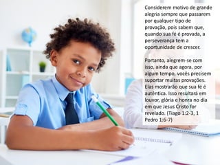 Considerem motivo de grande
alegria sempre que passarem
por qualquer tipo de
provação, pois sabem que,
quando sua fé é provada, a
perseverança tem a
oportunidade de crescer.
Portanto, alegrem-se com
isso, ainda que agora, por
algum tempo, vocês precisem
suportar muitas provações.
Elas mostrarão que sua fé é
autêntica. Isso resultará em
louvor, glória e honra no dia
em que Jesus Cristo for
revelado. (Tiago 1:2-3, 1
Pedro 1:6-7)
 
