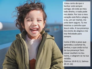 Estou certo de que o
Senhor está sempre
comigo; ele está ao meu
lado direito, e nada pode
me abalar. Por isso o meu
coração está feliz e alegre,
e eu, um ser mortal, me
sinto bem seguro. Tu me
mostras o caminho que
leva à vida. A tua presença
me enche de alegria e me
traz felicidade para
sempre.
Como é feliz o povo que
aprendeu a aclamar-te,
Senhor, e que anda na luz
da tua presença! Sem
cessar exultam no teu
nome, e alegram-se na tua
retidão.
(Salmos 16:8-9,11; Salmos
89:15-16)
 